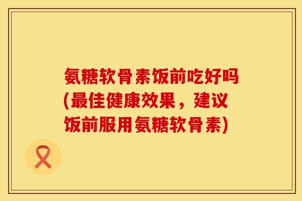 氨糖软骨素饭前吃好吗(最佳健康效果，建议饭前服用氨糖软骨素)