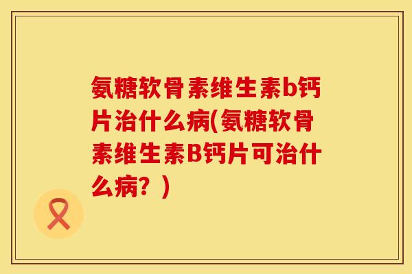 氨糖软骨素维生素b钙片治什么病(氨糖软骨素维生素B钙片可治什么病？)