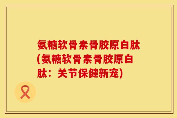 氨糖软骨素骨胶原白肽(氨糖软骨素骨胶原白肽：关节保健新宠)