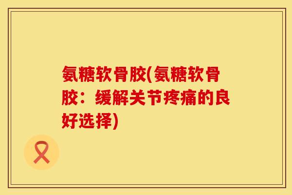 氨糖软骨胶(氨糖软骨胶：缓解关节疼痛的良好选择)