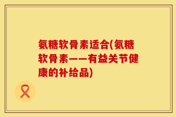 氨糖软骨素适合(氨糖软骨素——有益关节健康的补给品)