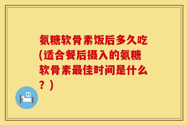 氨糖软骨素饭后多久吃(适合餐后摄入的氨糖软骨素最佳时间是什么？)