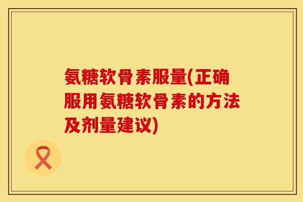 氨糖软骨素服量(正确服用氨糖软骨素的方法及剂量建议)
