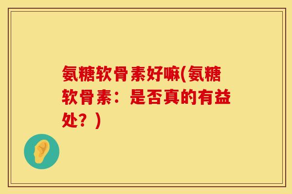 氨糖软骨素好嘛(氨糖软骨素:是否真的有益处?) 氨糖软骨素好嘛(氨糖软骨素:是否真的有益处?)