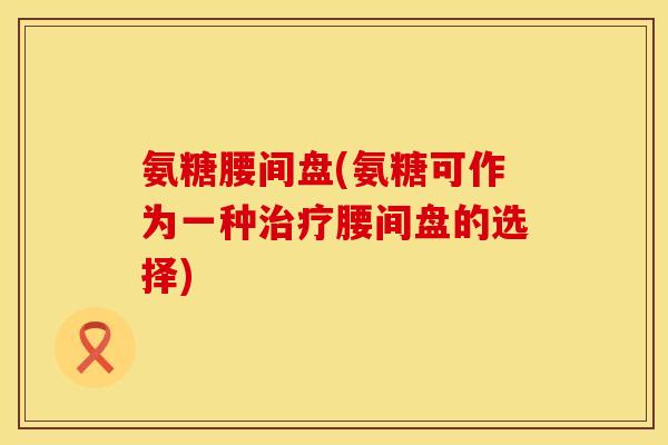 氨糖腰间盘(氨糖可作为一种治疗腰间盘的选择)