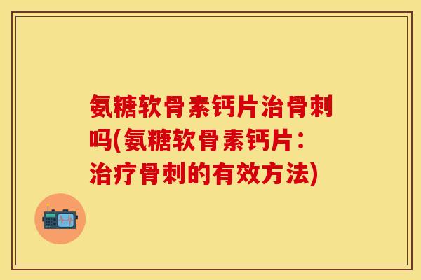 氨糖软骨素钙片治骨刺吗(氨糖软骨素钙片：治疗骨刺的有效方法)