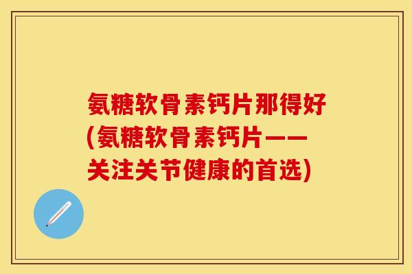 氨糖软骨素钙片那得好(氨糖软骨素钙片——关注关节健康的首选)
