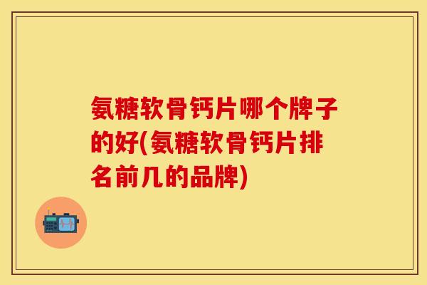 氨糖软骨钙片哪个牌子的好(氨糖软骨钙片排名前几的品牌)