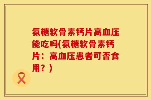 氨糖软骨素钙片高血压能吃吗(氨糖软骨素钙片：高血压患者可否食用？)