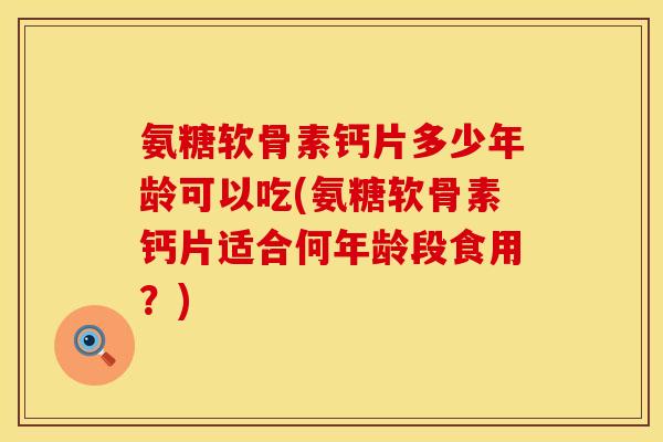 氨糖软骨素钙片多少年龄可以吃(氨糖软骨素钙片适合何年龄段食用？)