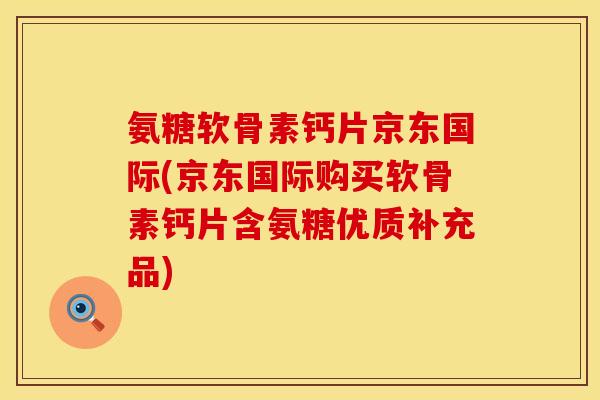 氨糖软骨素钙片京东国际(京东国际购买软骨素钙片含氨糖优质补充品)