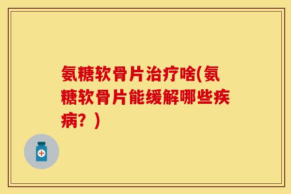 氨糖软骨片治疗啥(氨糖软骨片能缓解哪些疾病？)