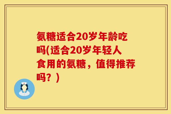 氨糖适合20岁年龄吃吗(适合20岁年轻人食用的氨糖，值得推荐吗？)