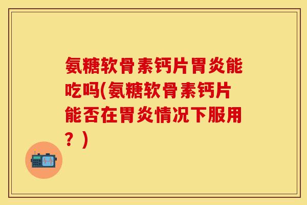氨糖软骨素钙片胃炎能吃吗(氨糖软骨素钙片能否在胃炎情况下服用？)