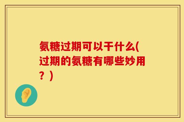 氨糖过期可以干什么(过期的氨糖有哪些妙用？)
