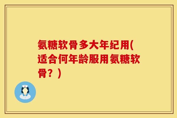 氨糖软骨多大年纪用(适合何年龄服用氨糖软骨？)