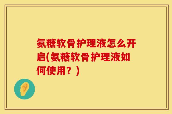 氨糖软骨护理液怎么开启(氨糖软骨护理液如何使用?) 氨糖软骨护理液怎么开启(氨糖软骨护理液如何使用?)