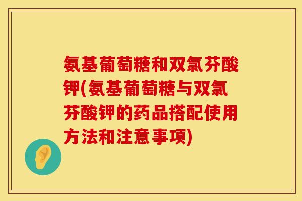 氨基葡萄糖和双氯芬酸钾(氨基葡萄糖与双氯芬酸钾的药品搭配使用方法和注意事项)
