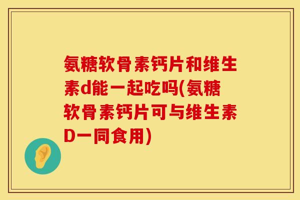 氨糖软骨素钙片和维生素d能一起吃吗(氨糖软骨素钙片可与维生素D一同食用)