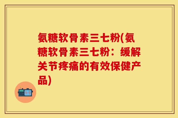 氨糖软骨素三七粉(氨糖软骨素三七粉：缓解关节疼痛的有效保健产品)