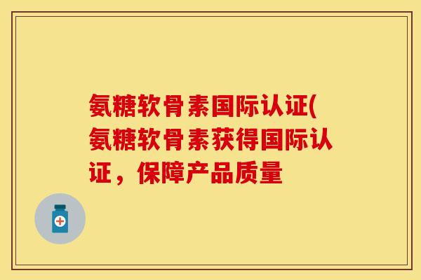 氨糖软骨素国际认证(氨糖软骨素获得国际认证，保障产品质量