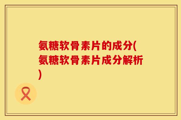 氨糖软骨素片的成分(氨糖软骨素片成分解析)