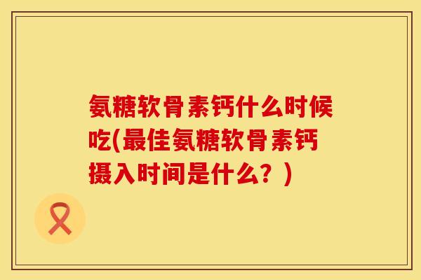 氨糖软骨素钙什么时候吃(佳氨糖软骨素钙摄入时间是什么?) 氨糖软骨素钙什么时候吃(佳氨糖软骨素钙摄入时间是什么?)