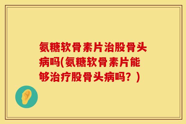 氨糖软骨素片治股骨头病吗(氨糖软骨素片能够治疗股骨头病吗？)