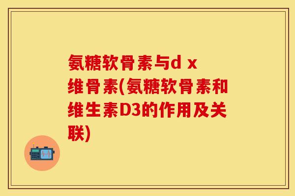 氨糖软骨素与d x 维骨素(氨糖软骨素和维生素D3的作用及关联)