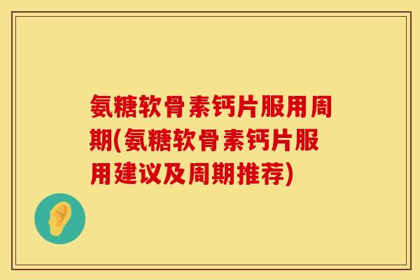 氨糖软骨素钙片服用周期(氨糖软骨素钙片服用建议及周期推荐)
