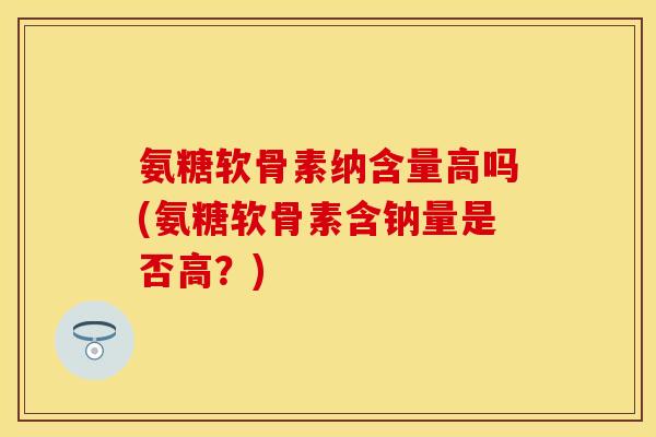 氨糖软骨素纳含量高吗(氨糖软骨素含钠量是否高？)