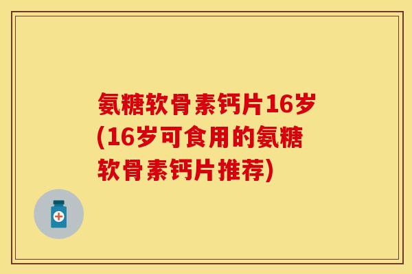 氨糖软骨素钙片16岁(16岁可食用的氨糖软骨素钙片推荐)