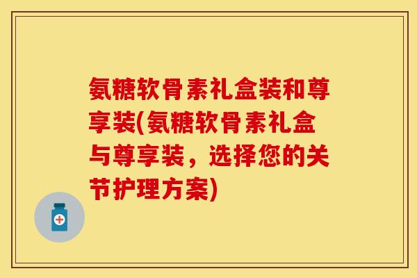 氨糖软骨素礼盒装和尊享装(氨糖软骨素礼盒与尊享装，选择您的关节护理方案)