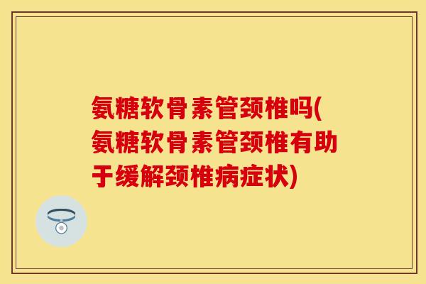 氨糖软骨素管颈椎吗(氨糖软骨素管颈椎有助于缓解颈椎病症状)