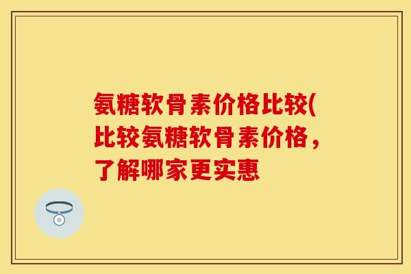 氨糖软骨素价格比较(比较氨糖软骨素价格，了解哪家更实惠