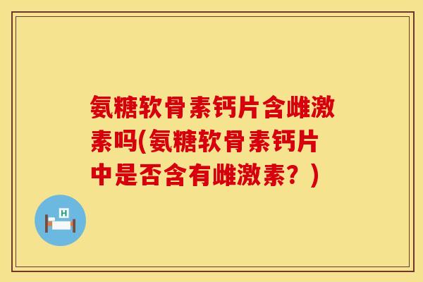 氨糖软骨素钙片含雌激素吗(氨糖软骨素钙片中是否含有雌激素？)