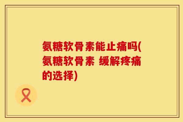 氨糖软骨素能止痛吗(氨糖软骨素 缓解疼痛的选择)