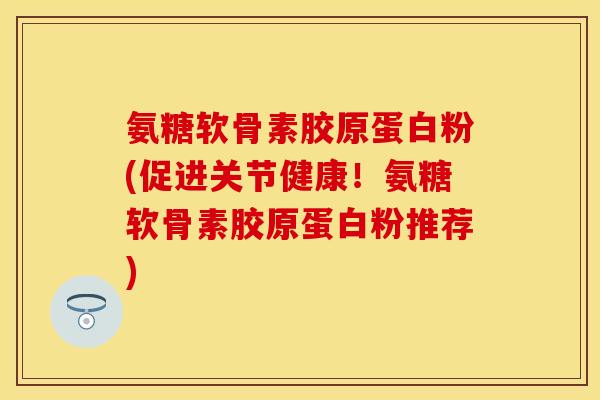 氨糖软骨素胶原蛋白粉(促进关节健康！氨糖软骨素胶原蛋白粉推荐)