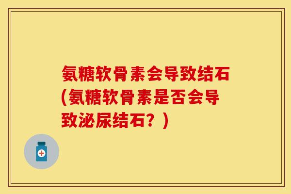 氨糖软骨素会导致结石(氨糖软骨素是否会导致泌尿结石？)