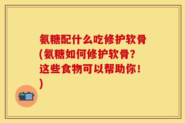 氨糖配什么吃修护软骨(氨糖如何修护软骨？这些食物可以帮助你！)
