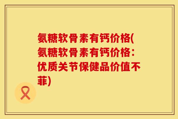 氨糖软骨素有钙价格(氨糖软骨素有钙价格：优质关节保健品价值不菲)