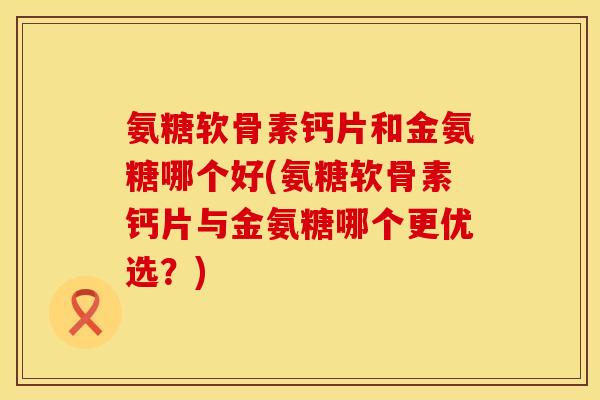 氨糖软骨素钙片和金氨糖哪个好(氨糖软骨素钙片与金氨糖哪个更优选？)