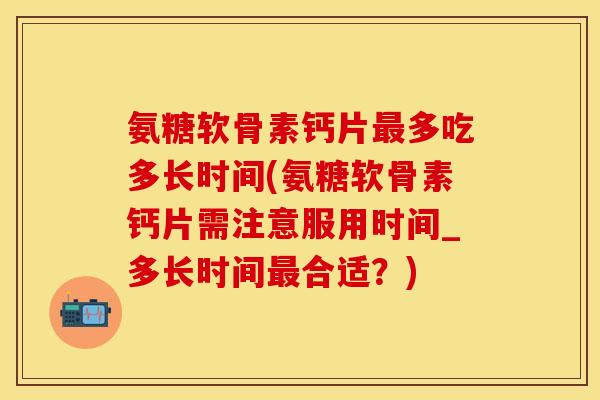 氨糖软骨素钙片最多吃多长时间(氨糖软骨素钙片需注意服用时间_多长时间最合适？)