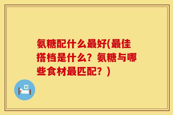 氨糖配什么最好(最佳搭档是什么？氨糖与哪些食材最匹配？)