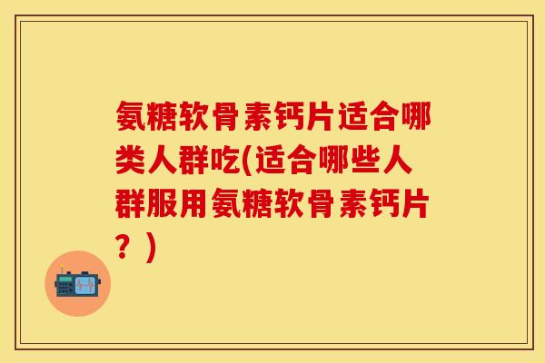 氨糖软骨素钙片适合哪类人群吃(适合哪些人群服用氨糖软骨素钙片?) 氨糖软骨素钙片适合哪类人群吃(适合哪些人群服用氨糖软骨素钙片?)