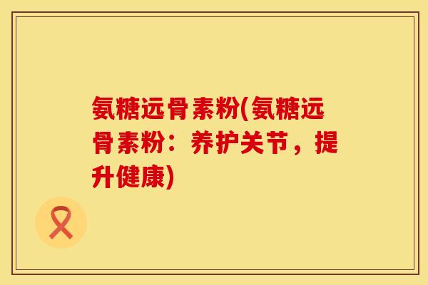 氨糖远骨素粉(氨糖远骨素粉：养护关节，提升健康)