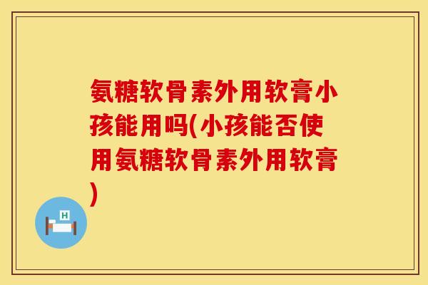 氨糖软骨素外用软膏小孩能用吗(小孩能否使用氨糖软骨素外用软膏)
