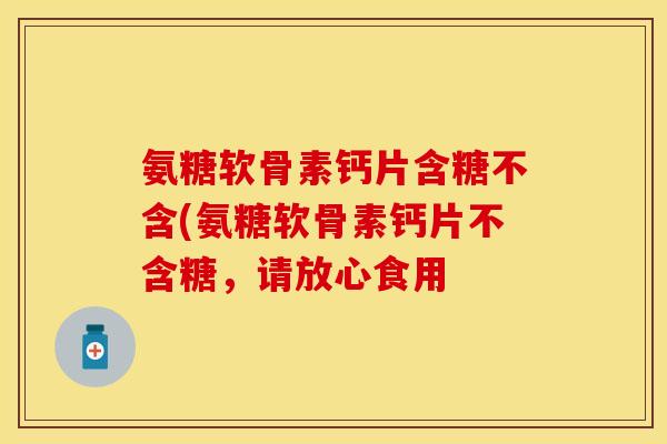氨糖软骨素钙片含糖不含(氨糖软骨素钙片不含糖，请放心食用