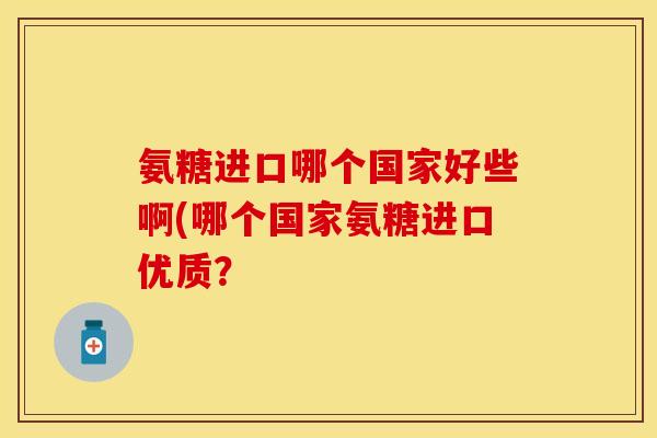 氨糖进口哪个国家好些啊(哪个国家氨糖进口优质？