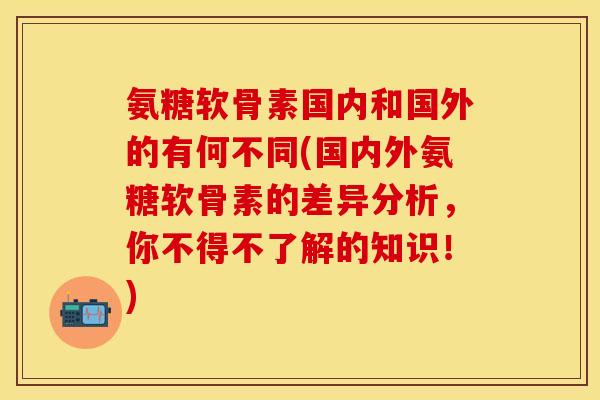 氨糖软骨素国内和国外的有何不同(国内外氨糖软骨素的差异分析，你不得不了解的知识！)